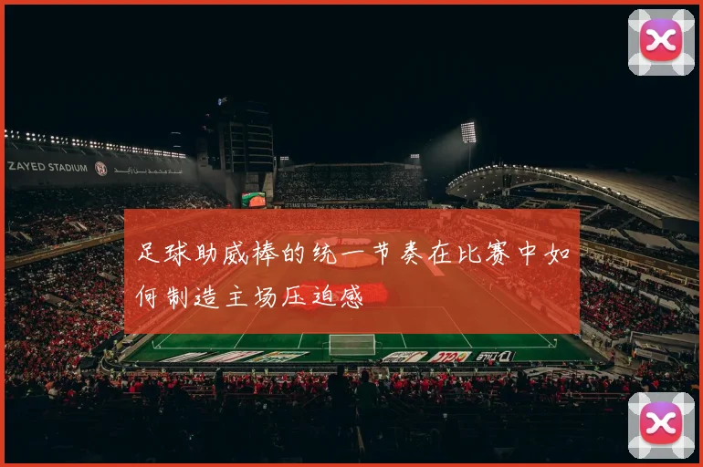 足球助威棒的统一节奏在比赛中如何制造主场压迫感