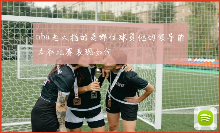 nba老大指的是哪位球员他的领导能力和比赛表现如何