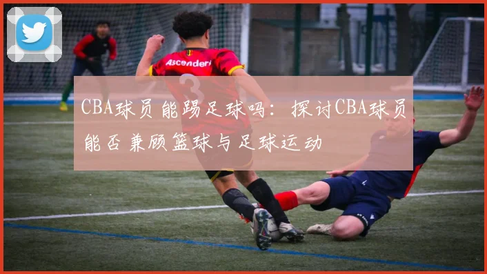 CBA球员能踢足球吗:探讨CBA球员能否兼顾篮球与足球运动