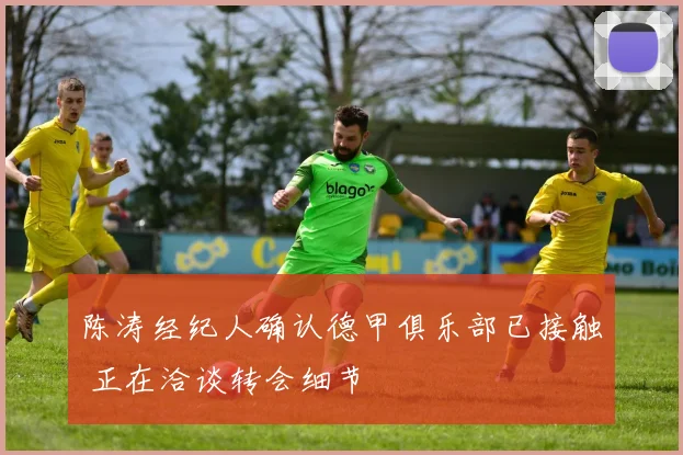 陈涛经纪人确认德甲俱乐部已接触 正在洽谈转会细节